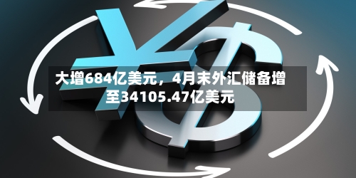 大增684亿美元，4月末外汇储备增至34105.47亿美元