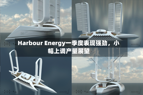 Harbour Energy一季度表现强劲，小幅上调产量展望