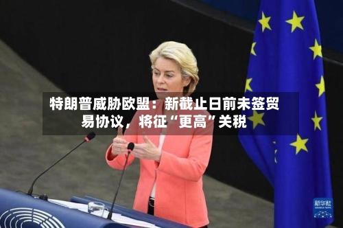 特朗普威胁欧盟：新截止日前未签贸易协议，将征“更高”关税