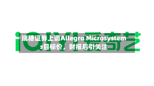 瑞穗证券上调Allegro Microsystems目标价，财报后引关注