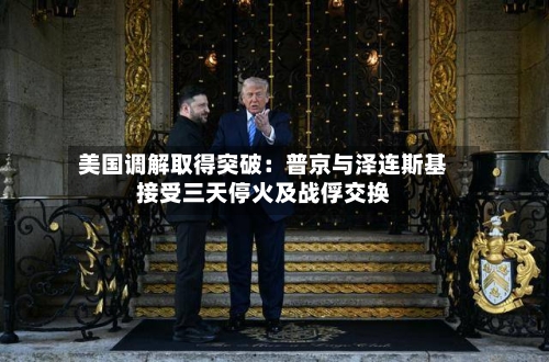 美国调解取得突破：普京与泽连斯基接受三天停火及战俘交换