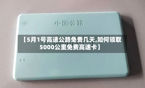 【5月1号高速公路免费几天,如何领取5000公里免费高速卡】