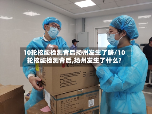 10轮核酸检测背后扬州发生了啥/10轮核酸检测背后,扬州发生了什么?
