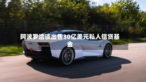 阿波罗洽谈出售30亿美元私人信贷基金