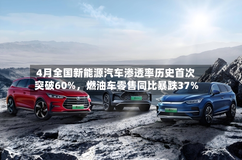 4月全国新能源汽车渗透率历史首次突破60%，燃油车零售同比暴跌37%