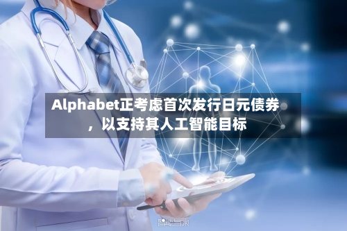 Alphabet正考虑首次发行日元债券，以支持其人工智能目标