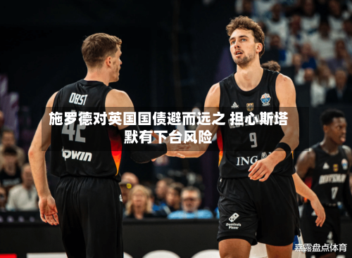 施罗德对英国国债避而远之 担心斯塔默有下台风险