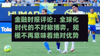 金融时报评论：全球化时代的不对称博弈，规模不再意味着绝对优势