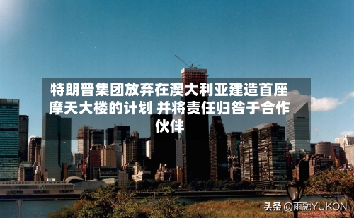特朗普集团放弃在澳大利亚建造首座摩天大楼的计划 并将责任归咎于合作伙伴