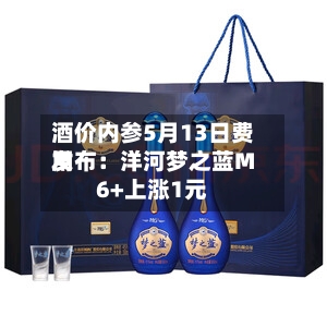 酒价内参5月13日费用发布：洋河梦之蓝M6+上涨1元