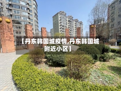 【丹东韩国城疫情,丹东韩国城附近小区】