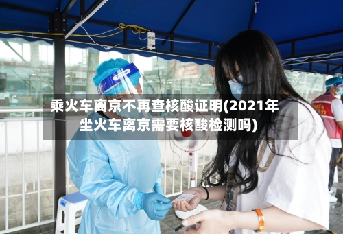 乘火车离京不再查核酸证明(2021年坐火车离京需要核酸检测吗)