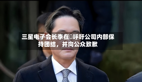 三星电子会长李在镕呼吁公司内部保持团结，并向公众致歉