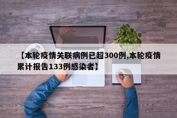 【本轮疫情关联病例已超300例,本轮疫情累计报告133例感染者】