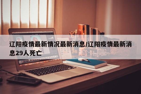 辽阳疫情最新情况最新消息/辽阳疫情最新消息29人死亡