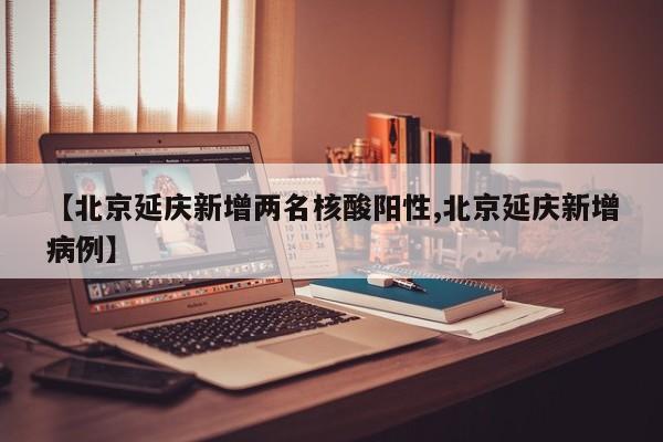 【北京延庆新增两名核酸阳性,北京延庆新增病例】