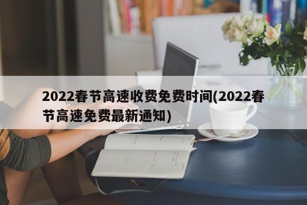 2022春节高速收费免费时间(2022春节高速免费最新通知)