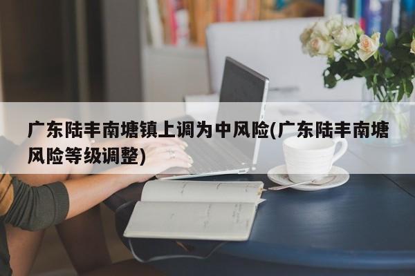 广东陆丰南塘镇上调为中风险(广东陆丰南塘风险等级调整)