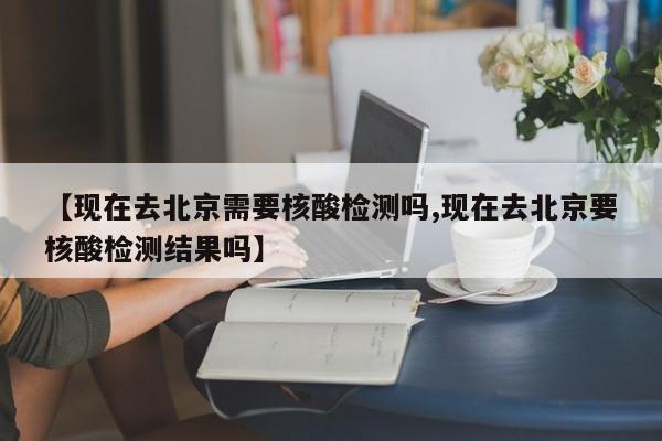 【现在去北京需要核酸检测吗,现在去北京要核酸检测结果吗】