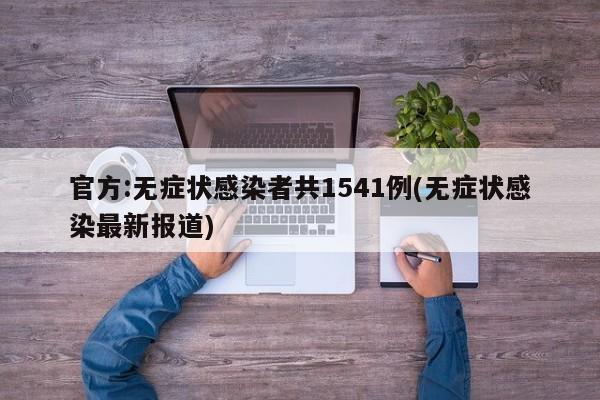 官方:无症状感染者共1541例(无症状感染最新报道)