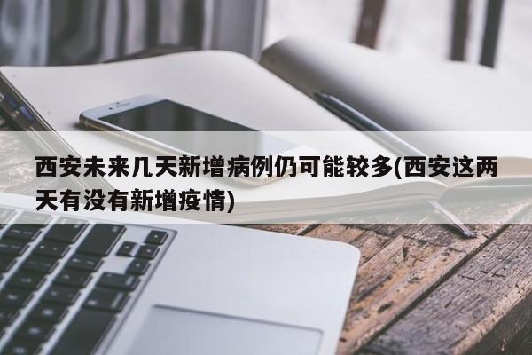 西安未来几天新增病例仍可能较多(西安这两天有没有新增疫情)