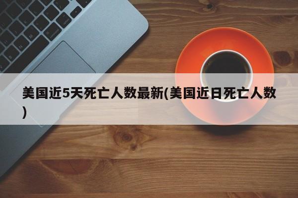 美国近5天死亡人数最新(美国近日死亡人数)
