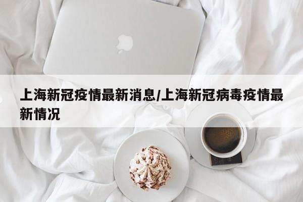 上海新冠疫情最新消息/上海新冠病毒疫情最新情况