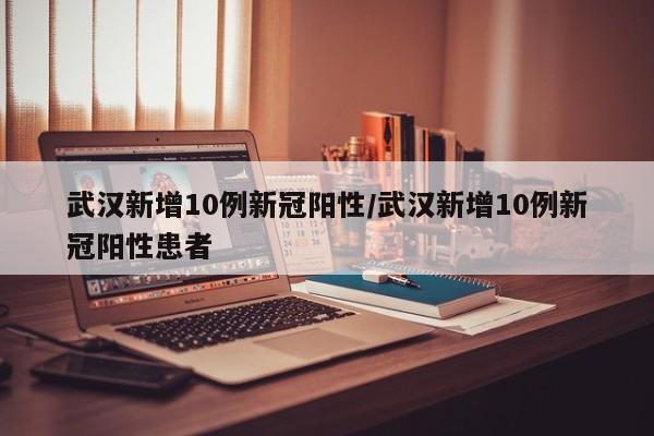 武汉新增10例新冠阳性/武汉新增10例新冠阳性患者