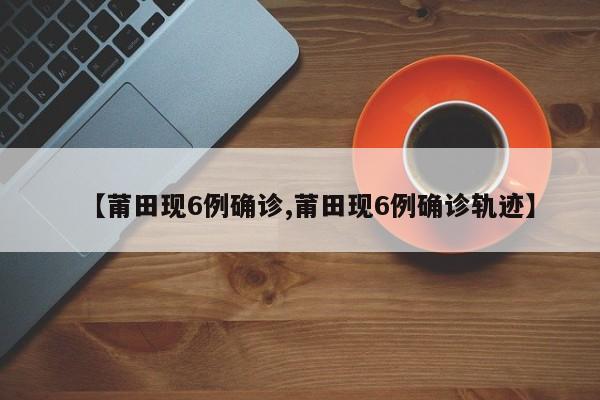 【莆田现6例确诊,莆田现6例确诊轨迹】