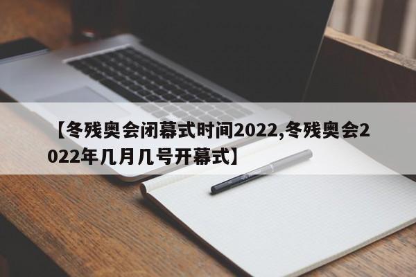 【冬残奥会闭幕式时间2022,冬残奥会2022年几月几号开幕式】