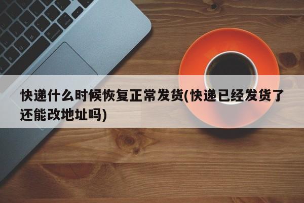 快递什么时候恢复正常发货(快递已经发货了还能改地址吗)