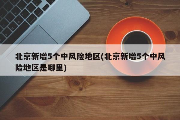 北京新增5个中风险地区(北京新增5个中风险地区是哪里)