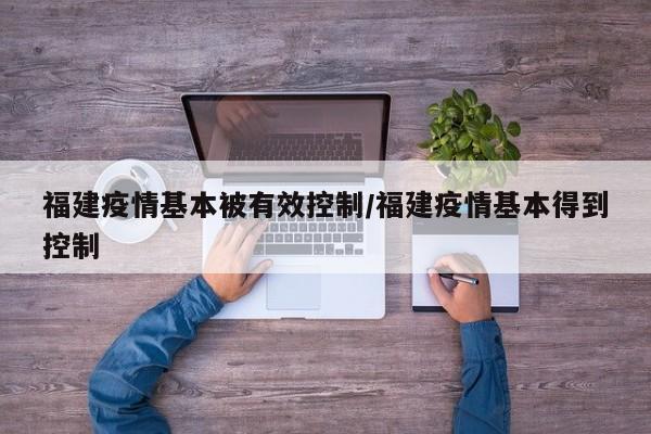 福建疫情基本被有效控制/福建疫情基本得到控制
