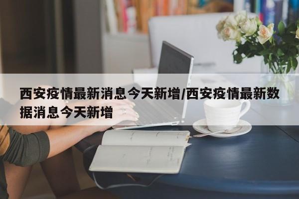 西安疫情最新消息今天新增/西安疫情最新数据消息今天新增