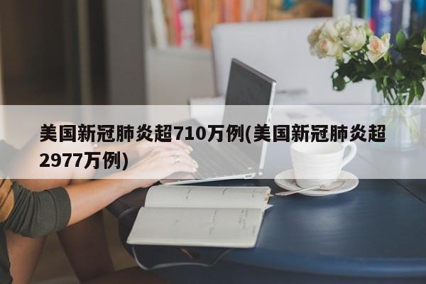 美国新冠肺炎超710万例(美国新冠肺炎超2977万例)