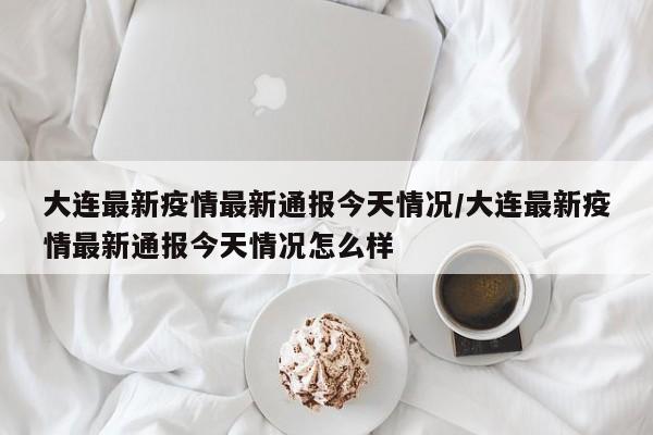 大连最新疫情最新通报今天情况/大连最新疫情最新通报今天情况怎么样