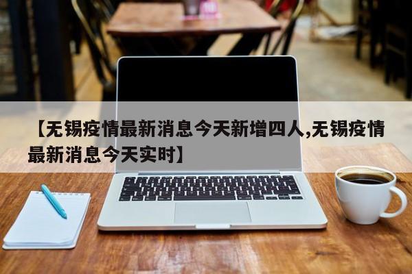 【无锡疫情最新消息今天新增四人,无锡疫情最新消息今天实时】