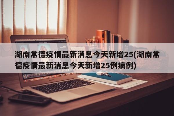 湖南常德疫情最新消息今天新增25(湖南常德疫情最新消息今天新增25例病例)