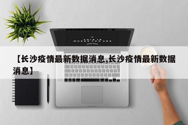 【长沙疫情最新数据消息,长沙疫情最新数据消息】