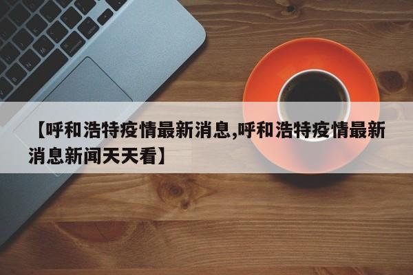 【呼和浩特疫情最新消息,呼和浩特疫情最新消息新闻天天看】