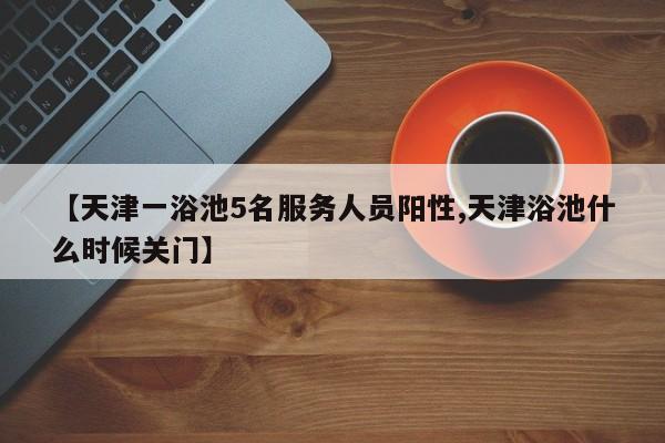 【天津一浴池5名服务人员阳性,天津浴池什么时候关门】