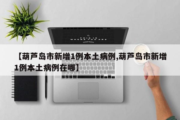 【葫芦岛市新增1例本土病例,葫芦岛市新增1例本土病例在哪】