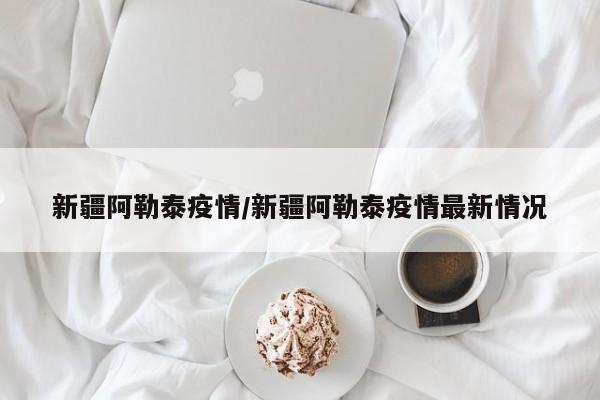 新疆阿勒泰疫情/新疆阿勒泰疫情最新情况