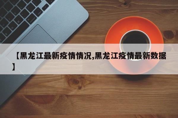 【黑龙江最新疫情情况,黑龙江疫情最新数据】