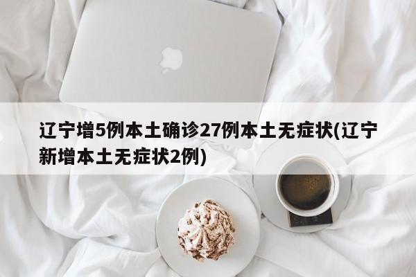 辽宁增5例本土确诊27例本土无症状(辽宁新增本土无症状2例)