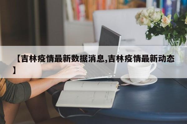 【吉林疫情最新数据消息,吉林疫情最新动态】