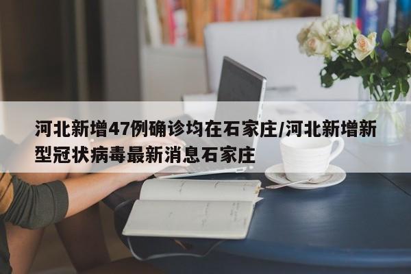 河北新增47例确诊均在石家庄/河北新增新型冠状病毒最新消息石家庄