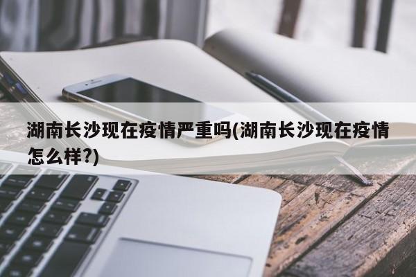 湖南长沙现在疫情严重吗(湖南长沙现在疫情怎么样?)