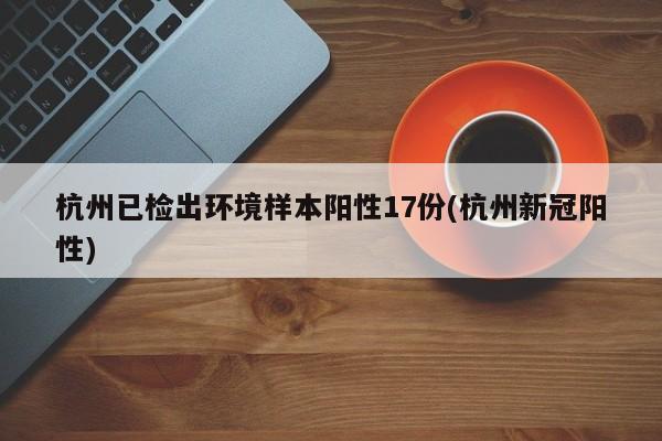 杭州已检出环境样本阳性17份(杭州新冠阳性)