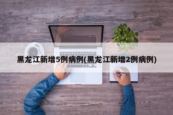 黑龙江新增5例病例(黑龙江新增2例病例)